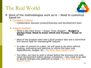 The Real World
   None of the methodologies work as-is – Need to customize
    based on
       Company Culture
            Collaboration between product/business and development team

       Project Context
            What is the main driver – Scope, Time, Budget? – Budget is
             always fixed. Need to know which one trumps – Scope or
             Time?

            Most of the projects start with a fluid product idea and a somewhat
             firm launch date for marketing/PR reasons

            In order to commit to a date, we will need to do some upfront
             scoping, estimating and planning to inform the team size,
             dependencies, budget, etc – So, pure Agile doesn’t work.

            Too often, we have to start a phase before the previous one ends
             (start development before design completes) – also need to be able
             to absorb changes and additions to scope – So, pure Waterfall
             doesn’t work.
                                                                              14
 