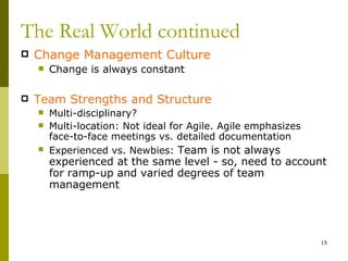 The Real World continued
   Change Management Culture
       Change is always constant

   Team Strengths and Structure
       Multi-disciplinary?
       Multi-location: Not ideal for Agile. Agile emphasizes
        face-to-face meetings vs. detailed documentation
       Experienced vs. Newbies: Team is not always
        experienced at the same level - so, need to account
        for ramp-up and varied degrees of team
        management




                                                                15
 