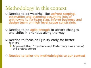Methodology in this context
   Needed to do waterfall like upfront scoping,
    estimation and planning assuming lots of
    unknowns to fix team size, inform business and
    design team on high level scope constraints

   Needed to be agile enough to absorb changes
    and shifts in priorities along the way

   Needed to focus on Quality early for better
    quality
       Improved User Experience and Performance was one of
        the project drivers

   Needed to tailor the methodologies to our context

                                                              19
 