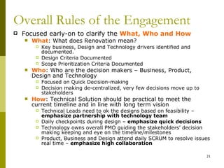 Overall Rules of the Engagement
   Focused early-on to clarify the What, Who and How
       What: What does Renovation mean?
            Key business, Design and Technology drivers identified and
             documented.
            Design Criteria Documented
            Scope Prioritization Criteria Documented
       Who: Who are the decision makers – Business, Product,
        Design and Technology
            Focused on Quick Decision-making
            Decision making de-centralized, very few decisions move up to
             stakeholders
       How: Technical Solution should be practical to meet the
        current timeline and in line with long term vision
            Technical Leads need to ok the designs based on feasibility –
             emphasize partnership with technology team
            Daily checkpoints during design – emphasize quick decisions
            Technology owns overall PMO guiding the stakeholders’ decision
             making keeping and eye on the timeline/milestones
            Product, Business and Design attend daily SCRUM to resolve issues
             real time – emphasize high collaboration

                                                                             21
 