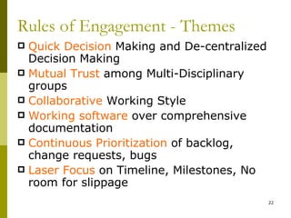 Rules of Engagement - Themes
 Quick Decision Making and De-centralized
  Decision Making
 Mutual Trust among Multi-Disciplinary
  groups
 Collaborative Working Style
 Working software over comprehensive
  documentation
 Continuous Prioritization of backlog,
  change requests, bugs
 Laser Focus on Timeline, Milestones, No
  room for slippage
                                             22
 