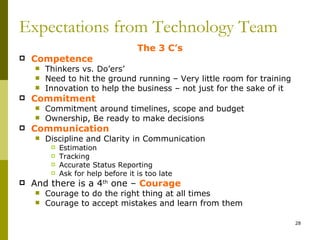 Expectations from Technology Team
                                    The 3 C’s
   Competence
       Thinkers vs. Do’ers’
       Need to hit the ground running – Very little room for training
       Innovation to help the business – not just for the sake of it
   Commitment
       Commitment around timelines, scope and budget
       Ownership, Be ready to make decisions
   Communication
       Discipline and Clarity in Communication
            Estimation
            Tracking
            Accurate Status Reporting
            Ask for help before it is too late
   And there is a 4th one – Courage
       Courage to do the right thing at all times
       Courage to accept mistakes and learn from them

                                                                         28
 