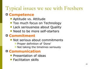 Typical issues we see with Freshers
   Competence
       Aptitude vs. Attitude
       Too much focus on Technology
       Lack seriousness about Quality
       Need to be more self-starters
   Commitment
       Not serious about commitments
            Proper definition of ‘Done’
            Not taking the timelines seriously
   Communication
       Presentation of ideas
       Facilitation skills
                                                  29
 