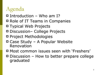 Agenda
 Introduction – Who am I?
 Role of IT Teams in Companies
 Typical Web Projects
 Discussion– College Projects
 Project Methodologies
 Case Study – A Popular Website
  Renovation
 Most common issues seen with ‘Freshers’
 Discussion – How to better prepare college
  graduated

                                           3
 