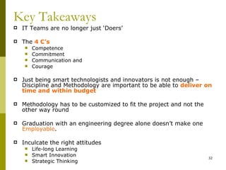 Key Takeaways
   IT Teams are no longer just ‘Doers’

   The 4 C’s
        Competence
        Commitment
        Communication and
        Courage

   Just being smart technologists and innovators is not enough –
    Discipline and Methodology are important to be able to deliver on
    time and within budget

   Methodology has to be customized to fit the project and not the
    other way round

   Graduation with an engineering degree alone doesn’t make one
    Employable.

   Inculcate the right attitudes
        Life-long Learning
        Smart Innovation                                             32
        Strategic Thinking
 