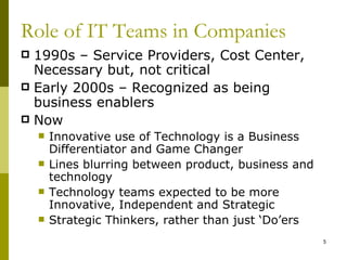 Role of IT Teams in Companies
 1990s – Service Providers, Cost Center,
  Necessary but, not critical
 Early 2000s – Recognized as being
  business enablers
 Now
       Innovative use of Technology is a Business
        Differentiator and Game Changer
       Lines blurring between product, business and
        technology
       Technology teams expected to be more
        Innovative, Independent and Strategic
       Strategic Thinkers, rather than just ‘Do’ers
                                                       5
 