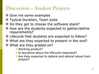 Discussion – Student Projects
   Give me some examples
   Typical Duration, Team sizes
   Do they get to choose the software stack?
   How are the students expected to gather/define
    requirements?
   Lifecycle that students are expected to follow?
   What are they expected to present in the end?
   What are they graded on?
          Working product?
          Is discipline about the lifecycle important?
          Are they expected to defend and debrief about their
           project?


                                                                 8
 