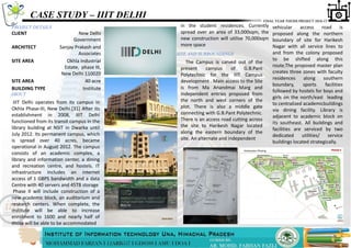 CASE STUDY – IIIT DELHI
PROJECT DETAILS
ABOUT
in the student residences. Currently
spread over an area of 33,000sqm, the
new construction will utilise 70,000sqm
more space
CLIENT New Delhi
Government
ARCHITECT Sanjay Prakash and
Associates
SITE AREA Okhla Industrial
Estate, phase III,
New Delhi 110020
SITE AREA 40 acre
BUILDING TYPE Institute
IIIT Delhi operates from its campus in
Okhla Phase-III, New Delhi.[31] After its
establishment in 2008, IIIT Delhi
functioned from its transit campus in the
library building at NSIT in Dwarka until
July 2012. Its permanent campus, which
is spread over 40 acres, became
operational in August 2012. The campus
consists of an academic complex, a
library and information center, a dining
and recreation centre, and hostels. IT
infrastructure includes an internet
access of 1 GBPS bandwidth and a data
Centre with 40 servers and 45TB storage
Phase II will include construction of a
new academic block, an auditorium and
research centers. When complete, the
institute will be able to increase
enrolment to 1600 and nearly half of
those will be able to be accommodated
SITE AND SURROUNDINGS
The Campus is carved out of the
present campus of G.B.Pant
Polytechnic for the IIIT Campus
development . Main access to the Site
is from Ma Anandmai Marg and
independent entries proposed from
the north and west corners of the
plot. There is also a middle gate
connecting with G.B.Pant Polytechnic.
There is an access road cutting across
the site to Harikesh Nagar located
along the eastern boundary of the
site. An alternate and independent
vehicular access road is
proposed along the northern
boundary of site for Harikesh
Nagar with all service lines to
and from the colony proposed
to be shifted along this
route.The proposed master plan
creates three zones with faculty
residences along southern
boundary, sports facilities
followed by hostels for boys and
girls on the north/east leading
to centralized academicbuildings
via dining facility. Library is
adjacent to academic block on
its southeast. All buildings and
facilities are serviced by two
dedicated utilities/ service
buildings located strategically.
 