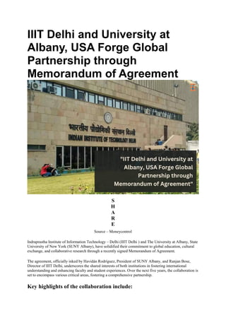 IIIT Delhi and University at
Albany, USA Forge Global
Partnership through
Memorandum of Agreement
S
H
A
R
E
Source – Moneycontrol
Indraprastha Institute of Information Technology – Delhi (IIIT Delhi ) and The University at Albany, State
University of New York (SUNY Albany), have solidified their commitment to global education, cultural
exchange, and collaborative research through a recently signed Memorandum of Agreement.
The agreement, officially inked by Havidán Rodríguez, President of SUNY Albany, and Ranjan Bose,
Director of IIIT Delhi, underscores the shared interests of both institutions in fostering international
understanding and enhancing faculty and student experiences. Over the next five years, the collaboration is
set to encompass various critical areas, fostering a comprehensive partnership.
Key highlights of the collaboration include:
 