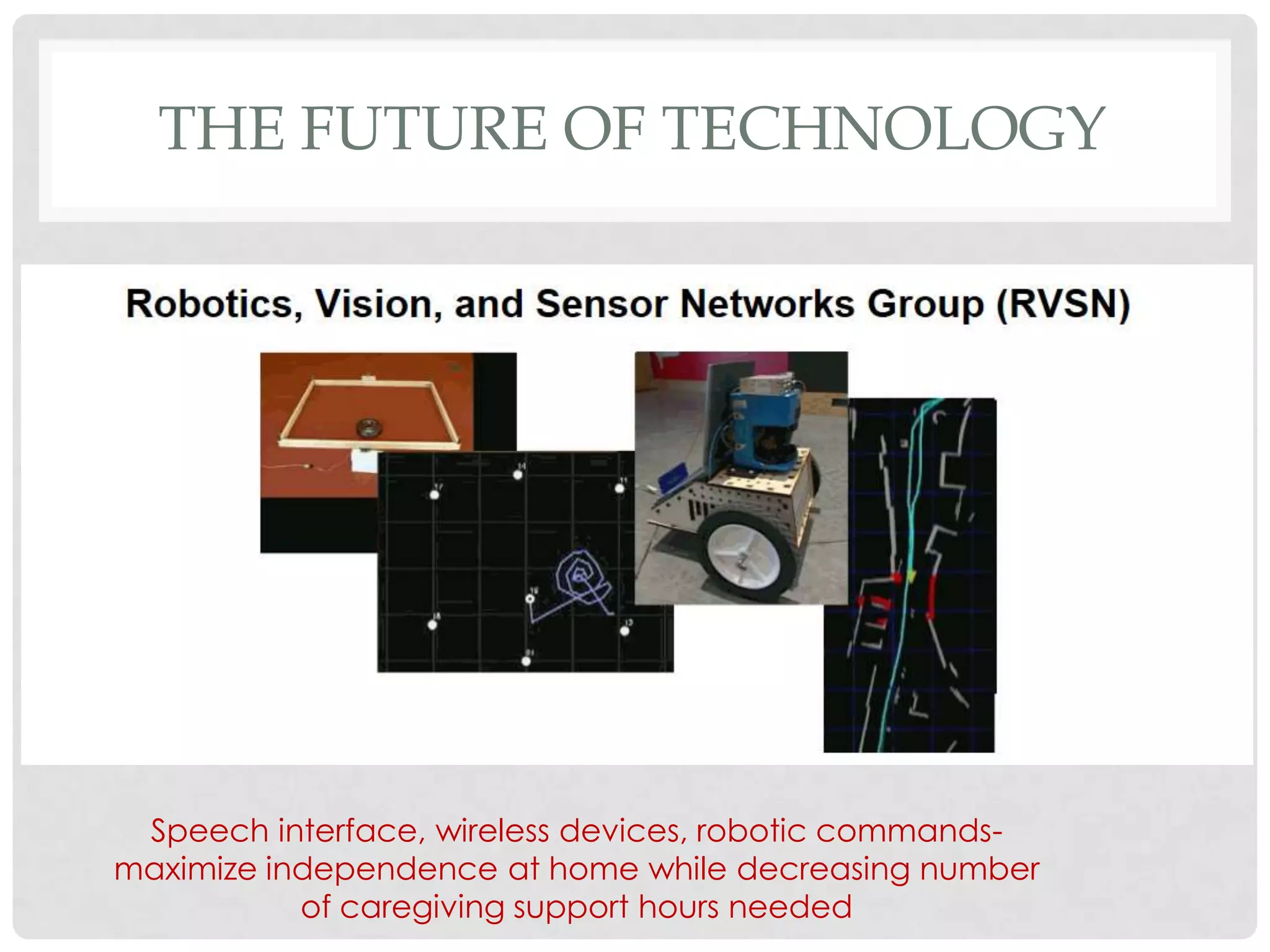 THE FUTURE OF TECHNOLOGY




 Speech interface, wireless devices, robotic commands-
maximize independence at home while decreasing number
           of caregiving support hours needed
 