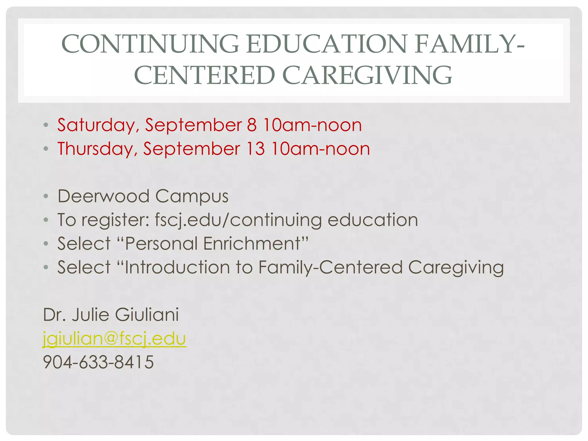 CONTINUING EDUCATION FAMILY-
        CENTERED CAREGIVING
• Saturday, September 8 10am-noon
• Thursday, September 13 10am-noon

•   Deerwood Campus
•   To register: fscj.edu/continuing education
•   Select “Personal Enrichment”
•   Select “Introduction to Family-Centered Caregiving

Dr. Julie Giuliani
jgiulian@fscj.edu
904-633-8415
 