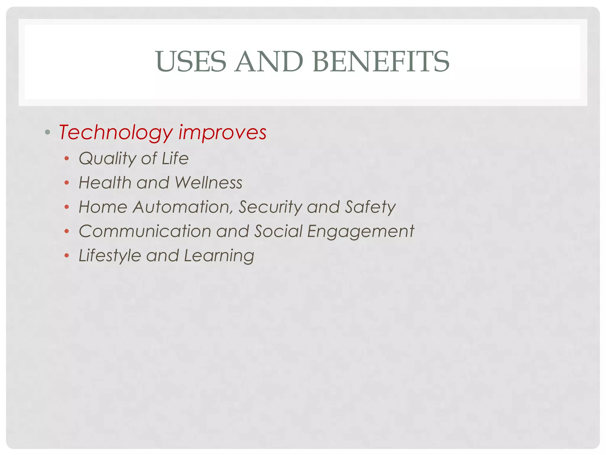 USES AND BENEFITS

• Technology improves
 •   Quality of Life
 •   Health and Wellness
 •   Home Automation, Security and Safety
 •   Communication and Social Engagement
 •   Lifestyle and Learning
 
