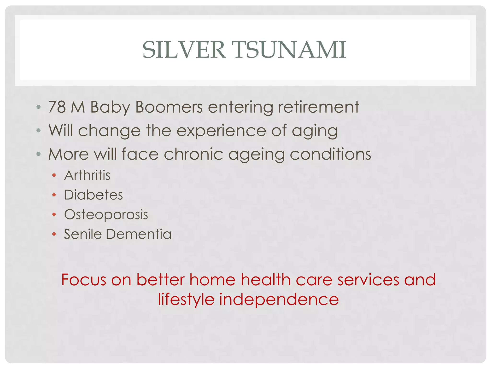 SILVER TSUNAMI

• 78 M Baby Boomers entering retirement
• Will change the experience of aging
• More will face chronic ageing conditions
 •   Arthritis
 •   Diabetes
 •   Osteoporosis
 •   Senile Dementia


     Focus on better home health care services and
                lifestyle independence
 
