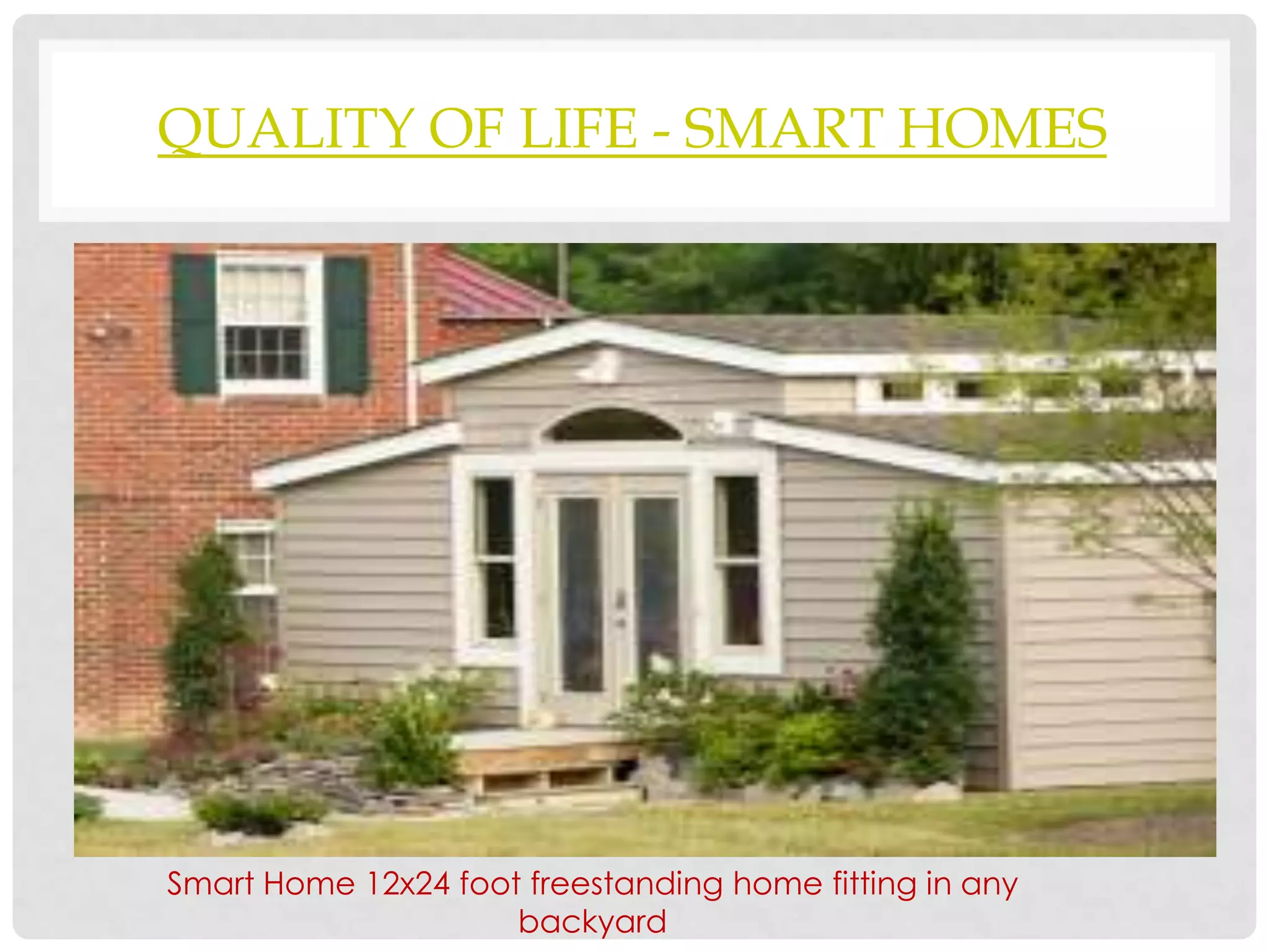 QUALITY OF LIFE - SMART HOMES




Smart Home 12x24 foot freestanding home fitting in any
                     backyard
 