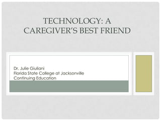 TECHNOLOGY: A
     CAREGIVER’S BEST FRIEND



Dr. Julie Giuliani
Florida State College at Jacksonville
Continuing Education
 