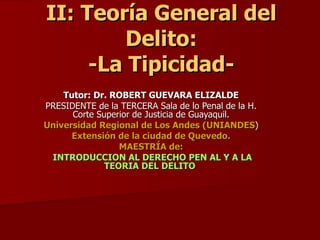 II: Teoría General del Delito: -La Tipicidad- Tutor: Dr. ROBERT GUEVARA ELIZALDE PRESIDENTE de la TERCERA Sala de lo Penal de la H. Corte Superior de Justicia de Guayaquil. Universidad Regional de Los Andes (UNIANDES ) Extensión de la ciudad de Quevedo. MAESTRÍA de: INTRODUCCION AL DERECHO PEN AL Y A LA TEORIA DEL DELITO  