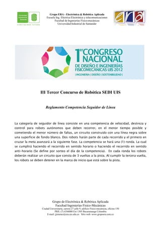 Grupo ERA - Electrónica & Robótica Aplicada
                       Escuela Ing. Eléctrica Electrónica y telecomunicaciones
                              Facultad de Ingenierías Físico-mecánicas
                                 Universidad Industrial de Santander




                  III Tercer Concurso de Robótica SEDI UIS


                      Reglamento Competencia Seguidor de Línea



La categoría de seguidor de línea consiste en una competencia de velocidad, destreza y
control para robots autónomos que deben recorrer, en el menor tiempo posible y
cometiendo el menor número de faltas, un circuito construido con una línea negra sobre
una superficie de fondo blanco. Dos robots harán parte de cada recorrido y el primero en
cruzar la meta avanzará a la siguiente fase. La competencia se hará una (1) ronda. La cual
se cumplirá haciendo el recorrido en sentido horario o haciendo el recorrido en sentido
anti-horario (Se define por sorteo el día de la competencia). En cada ronda los robots
deberán realizar un circuito que consta de 3 vueltas a la pista. Al cumplir la tercera vuelta,
los robots se deben detener en la marca de inicio que está sobre la pista.




                             Grupo de Electrónica & Robótica Aplicada
                               Facultad Ingenierías Físico-Mecánicas
                   Ciudad Universitaria, carrera 27 calle 9, edificio Físico-mecánicas, oficina 150
                              PBX: (7) 6344000 Ext 1305 Bucaramanga Colombia
                       E-mail: jjimenez@era.uis.edu.co Sitio web: www.grupoera.com.co
 