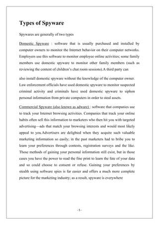 Types of Spyware
Spywares are generally of two types
Domestic Spyware : software that is usually purchased and installed by
computer owners to monitor the Internet behavior on their computer networks.
Employers use this software to monitor employee online activities; some family
members use domestic spyware to monitor other family members (such as
reviewing the content of children’s chat room sessions).A third party can
also install domestic spyware without the knowledge of the computer owner.
Law enforcement officials have used domestic spyware to monitor suspected
criminal activity and criminals have used domestic spyware to siphon
personal information from private computers in order to steal assets.
Commercial Spyware (also known as adware) : software that companies use
to track your Internet browsing activities. Companies that track your online
habits often sell this information to marketers who then hit you with targeted
advertising—ads that match your browsing interests and would most likely
appeal to you.Advertisers are delighted when they acquire such valuable
marketing information so easily; in the past marketers had to bribe you to
learn your preferences through contests, registration surveys and the like.
Those methods of gaining your personal information still exist, but in those
cases you have the power to read the fine print to learn the fate of your data
and so could choose to consent or refuse. Gaining your preferences by
stealth using software spies is far easier and offers a much more complete
picture for the marketing industry; as a result, spyware is everywhere

‐ 5 ‐ 
 

 