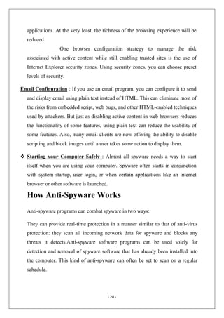 applications. At the very least, the richness of the browsing experience will be
reduced.
One browser configuration strategy to manage the risk
associated with active content while still enabling trusted sites is the use of
Internet Explorer security zones. Using security zones, you can choose preset
levels of security.
Email Configuration : If you use an email program, you can configure it to send
and display email using plain text instead of HTML. This can eliminate most of
the risks from embedded script, web bugs, and other HTML-enabled techniques
used by attackers. But just as disabling active content in web browsers reduces
the functionality of some features, using plain text can reduce the usability of
some features. Also, many email clients are now offering the ability to disable
scripting and block images until a user takes some action to display them.
Starting your Computer Safely : Almost all spyware needs a way to start
itself when you are using your computer. Spyware often starts in conjunction
with system startup, user login, or when certain applications like an internet
browser or other software is launched.

How Anti-Spyware Works
Anti-spyware programs can combat spyware in two ways:
They can provide real-time protection in a manner similar to that of anti-virus
protection: they scan all incoming network data for spyware and blocks any
threats it detects.Anti-spyware software programs can be used solely for
detection and removal of spyware software that has already been installed into
the computer. This kind of anti-spyware can often be set to scan on a regular
schedule.

‐ 20 ‐ 
 

 