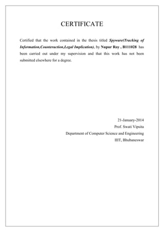 CERTIFICATE
Certified that the work contained in the thesis titled Spyware(Tracking of
Information,Counteraction,Legal Implication), by Nupur Roy , B111028 has
been carried out under my supervision and that this work has not been
submitted elsewhere for a degree.

21-January-2014
Prof. Swati Vipsita
Department of Computer Science and Engineering
IIIT, Bhubaneswar

 