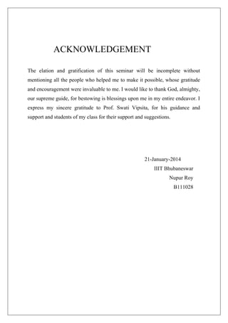 ACKNOWLEDGEMENT
The elation and gratification of this seminar will be incomplete without
mentioning all the people who helped me to make it possible, whose gratitude
and encouragement were invaluable to me. I would like to thank God, almighty,
our supreme guide, for bestowing is blessings upon me in my entire endeavor. I
express my sincere gratitude to Prof. Swati Vipsita, for his guidance and
support and students of my class for their support and suggestions.

21-January-2014
IIIT Bhubaneswar
Nupur Roy
B111028

 