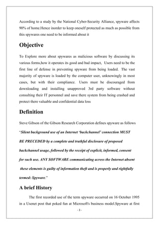 According to a study by the National Cyber-Security Alliance, spyware affects
90% of home.Hence inorder to keep oneself protected as much as possible from
this spywares one need to be informed about it

Objective
To Explore more about spywares as malicious software by discussing its
various forms,how it operates its good and bad impact, Users need to be the
first line of defense in preventing spyware from being loaded. The vast
majority of spyware is loaded by the computer user, unknowingly in most
cases, but with their compliance. Users must be discouraged from
downloading and installing unapproved 3rd party software without
consulting their IT personnel and save there system from being crashed and
protect there valuable and confidential data loss

Definition
Steve Gibson of the Gibson Research Corporation defines spyware as follows
“Silent background use of an Internet ‘backchannel’ connection MUST
BE PRECEDED by a complete and truthful disclosure of proposed
backchannel usage, followed by the receipt of explicit, informed, consent
for such use. ANY SOFTWARE communicating across the Internet absent
these elements is guilty of information theft and is properly and rightfully
termed: Spyware.”

A brief History
The first recorded use of the term spyware occurred on 16 October 1995
in a Usenet post that poked fun at Microsoft's business model.Spyware at first
‐ 3 ‐ 
 

 