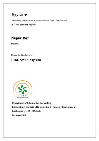 Spyware
(Tracking of Information,Counteraction,Legal Implication)
B.Tech Seminar Report

Nupur Roy
B111028

Under the Guidance of

Prof. Swati Vipsita

Department of Information Technology
International Institute of Information Technology Bhubaneswar
Bhubaneswar – 751003, India
January, 2014

 