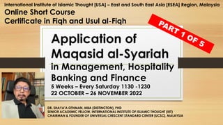 DR. SHAYA’A OTHMAN, MBA (DISTINCTON), PHD
SENIOR ACADEMIC FELLOW, INTERNATIONAL INSTITUTE OF ISLAMIC THOUGHT (IIIT)
CHAIRMAN & FOUNDER OF UNIVERSAL CRESCENT STANDARD CENTER [UCSC], MALAYSIA
Application of
Maqasid al-Syariah
in Management, Hospitality,
Banking and Finance
5 Weeks – Every Saturday 1130 -1230
22 OCTOBER – 26 NOVEMBER 2022
International Institute of Islamic Thought [USA] – East and South East Asia [ESEA] Region, Malaysia
Online Short Course
Certificate in Fiqh and Usul al-Fiqh
 