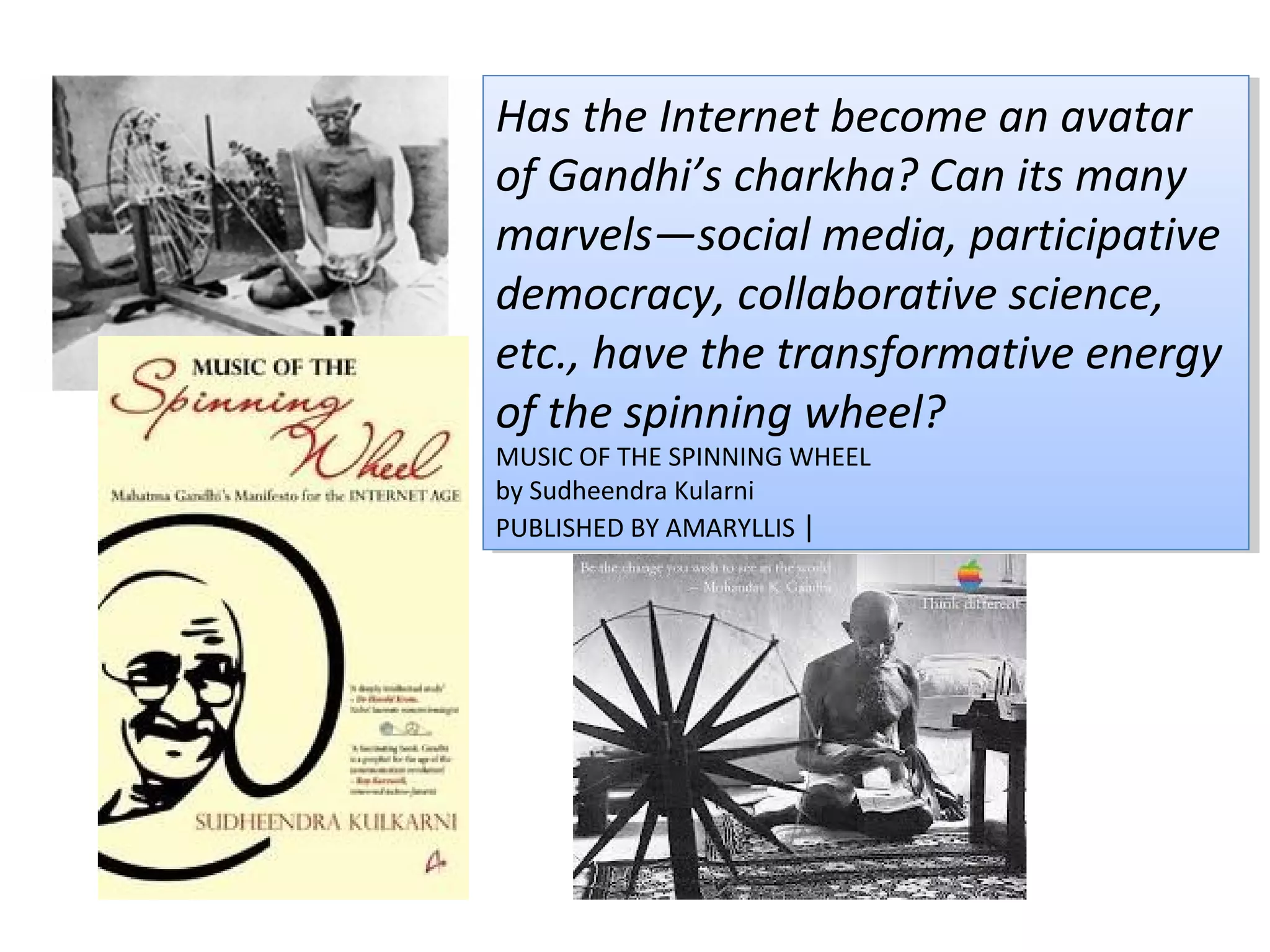 Has the Internet become an avatar
Has the Internet become an avatar
of Gandhi’s charkha? Can its many
of Gandhi’s charkha? Can its many
marvels—social media, participative
marvels—social media, participative
democracy, collaborative science,
democracy, collaborative science,
etc., have the transformative energy
etc., have the transformative energy
of the spinning wheel?
of the spinning wheel?
MUSIC OF THE SPINNING WHEEL
 MUSIC OF THE SPINNING WHEEL
by Sudheendra Kularni
 by Sudheendra Kularni
PUBLISHED BY AMARYLLIS ||
 PUBLISHED BY AMARYLLIS
 