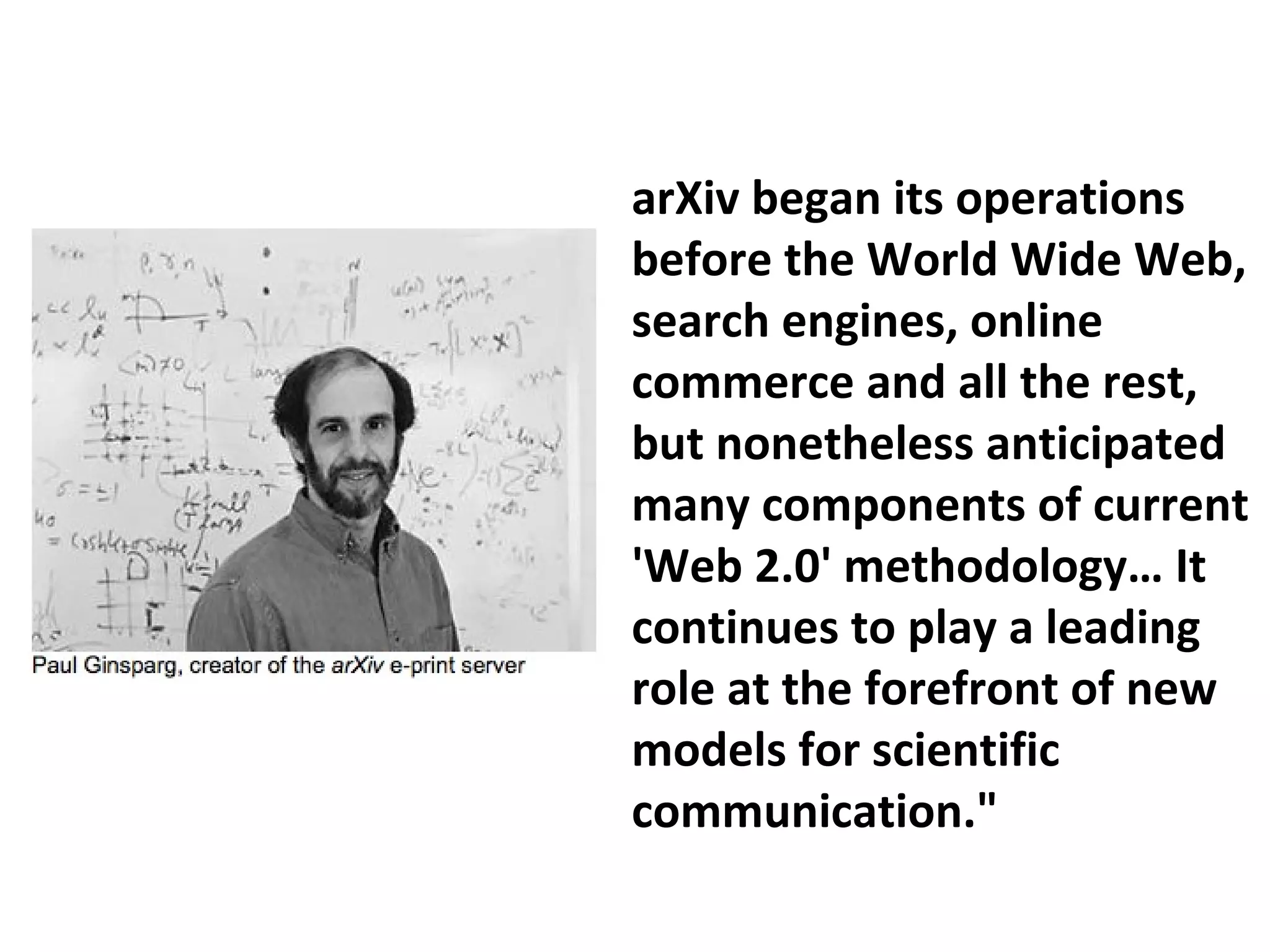 arXiv began its operations
before the World Wide Web,
search engines, online
commerce and all the rest,
but nonetheless anticipated
many components of current
'Web 2.0' methodology… It
continues to play a leading
role at the forefront of new
models for scientific
communication."
 
