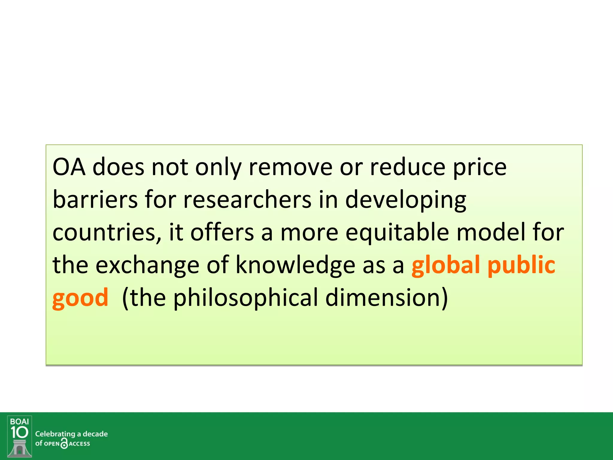 OA does not only remove or reduce price
barriers for researchers in developing
countries, it offers a more equitable model for
the exchange of knowledge as a global public
good (the philosophical dimension)
 