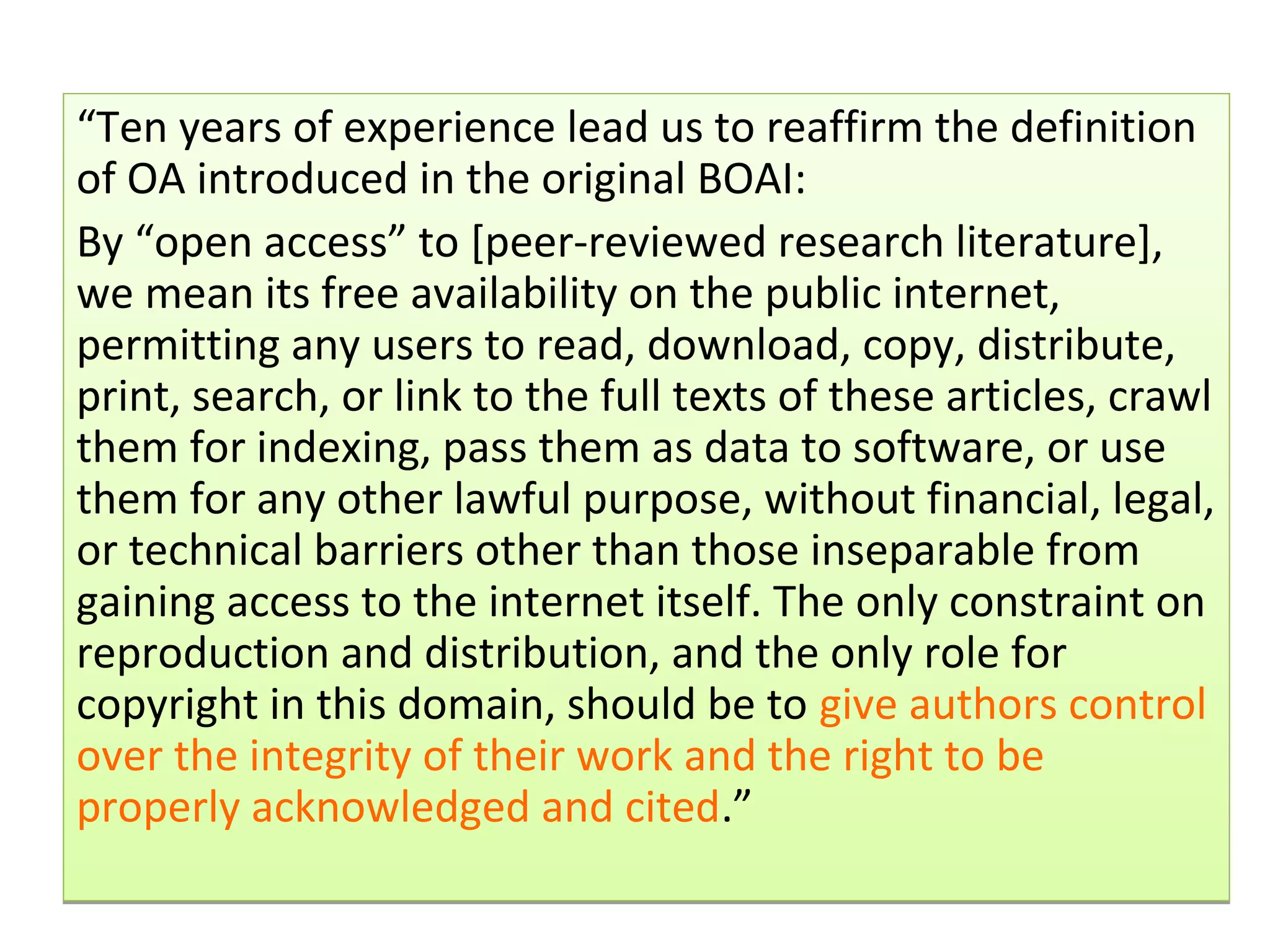 “Ten years of experience lead us to reaffirm the definition
of OA introduced in the original BOAI:
By “open access” to [peer-reviewed research literature],
we mean its free availability on the public internet,
permitting any users to read, download, copy, distribute,
print, search, or link to the full texts of these articles, crawl
them for indexing, pass them as data to software, or use
them for any other lawful purpose, without financial, legal,
or technical barriers other than those inseparable from
gaining access to the internet itself. The only constraint on
reproduction and distribution, and the only role for
copyright in this domain, should be to give authors control
over the integrity of their work and the right to be
properly acknowledged and cited.”
 