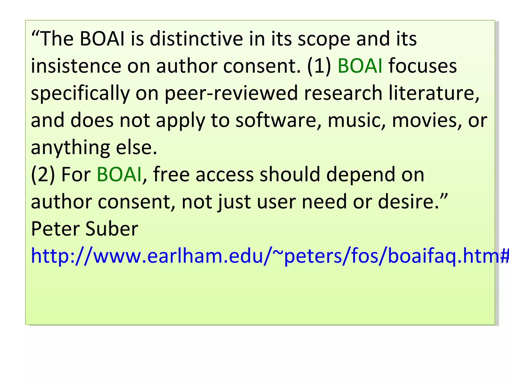 “The BOAI is distinctive in its scope and its
 “The BOAI is distinctive in its scope and its
insistence on author consent. (1) BOAI focuses
 insistence on author consent. (1) BOAI focuses
specifically on peer-reviewed research literature,
 specifically on peer-reviewed research literature,
and does not apply to software, music, movies, or
 and does not apply to software, music, movies, or
anything else.
 anything else.
(2) For BOAI, free access should depend on
 (2) For BOAI, free access should depend on
author consent, not just user need or desire.”
 author consent, not just user need or desire.”
Peter Suber
 Peter Suber
http://www.earlham.edu/~peters/fos/boaifaq.htm#
 http://www.earlham.edu/~peters/fos/boaifaq.htm#
 