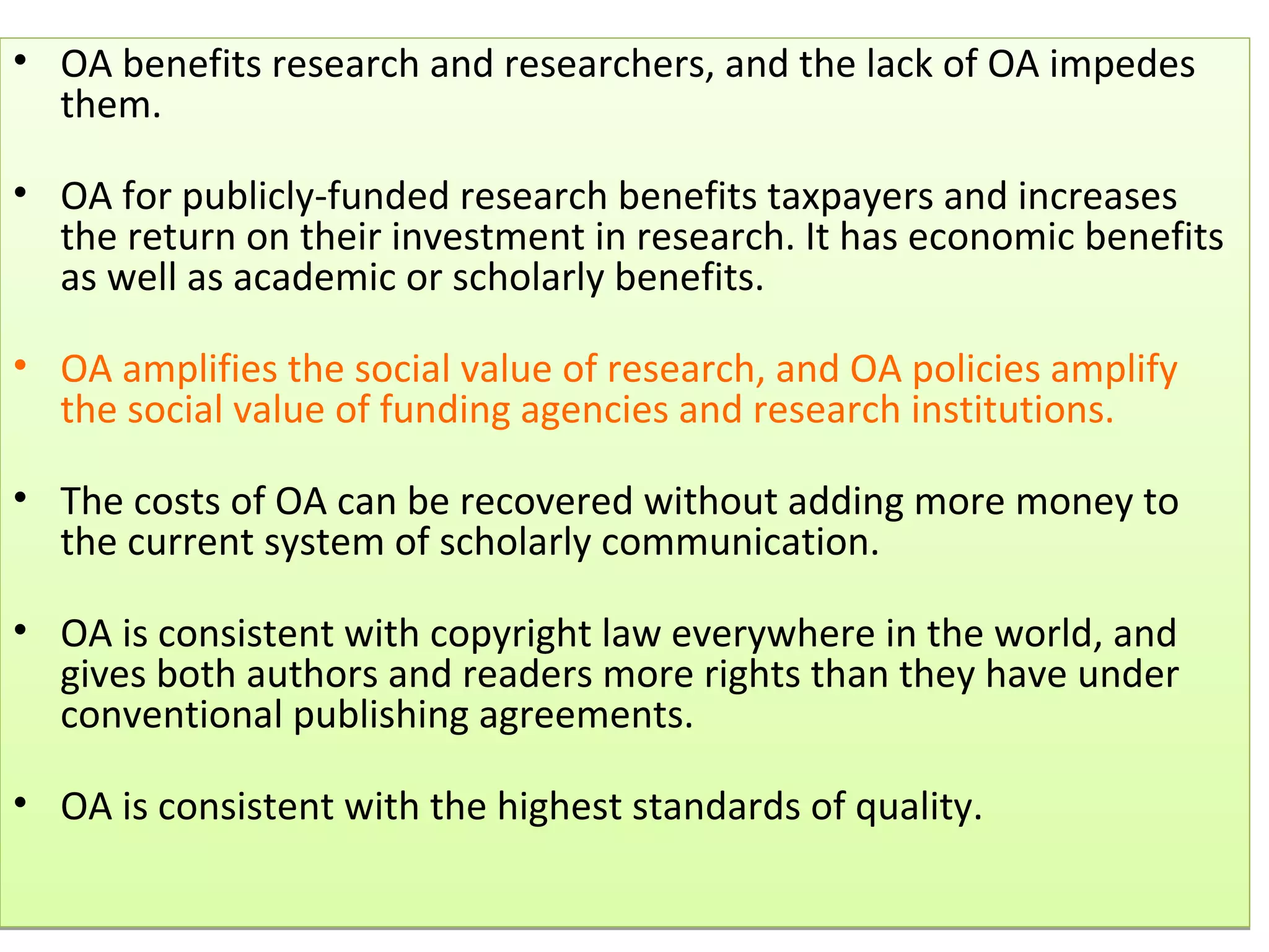 • OA benefits research and researchers, and the lack of OA impedes
  them.

• OA for publicly-funded research benefits taxpayers and increases
  the return on their investment in research. It has economic benefits
  as well as academic or scholarly benefits.

• OA amplifies the social value of research, and OA policies amplify
  the social value of funding agencies and research institutions.

• The costs of OA can be recovered without adding more money to
  the current system of scholarly communication.

• OA is consistent with copyright law everywhere in the world, and
  gives both authors and readers more rights than they have under
  conventional publishing agreements.

• OA is consistent with the highest standards of quality.
 