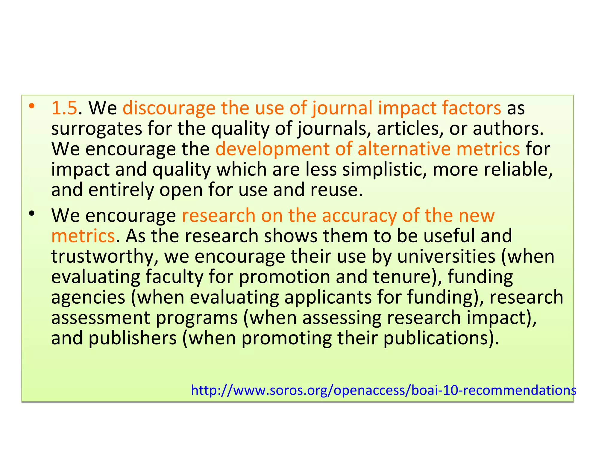• 1.5. We discourage the use of journal impact factors as
  surrogates for the quality of journals, articles, or authors.
  We encourage the development of alternative metrics for
  impact and quality which are less simplistic, more reliable,
  and entirely open for use and reuse.
• We encourage research on the accuracy of the new
  metrics. As the research shows them to be useful and
  trustworthy, we encourage their use by universities (when
  evaluating faculty for promotion and tenure), funding
  agencies (when evaluating applicants for funding), research
  assessment programs (when assessing research impact),
  and publishers (when promoting their publications).

                   http://www.soros.org/openaccess/boai-10-recommendations
 