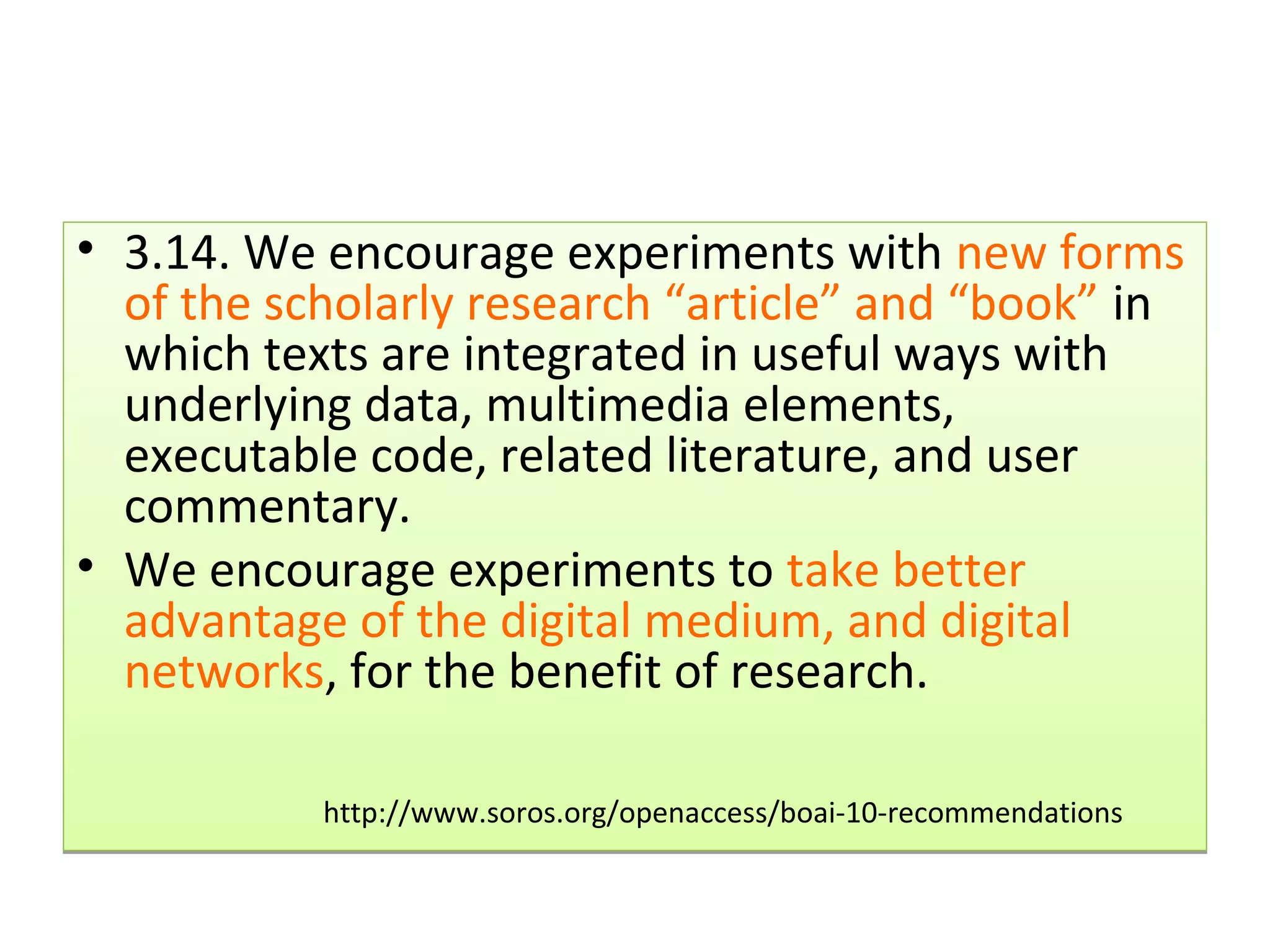• 3.14. We encourage experiments with new forms
  of the scholarly research “article” and “book” in
  which texts are integrated in useful ways with
  underlying data, multimedia elements,
  executable code, related literature, and user
  commentary.
• We encourage experiments to take better
  advantage of the digital medium, and digital
  networks, for the benefit of research.

           http://www.soros.org/openaccess/boai-10-recommendations
 