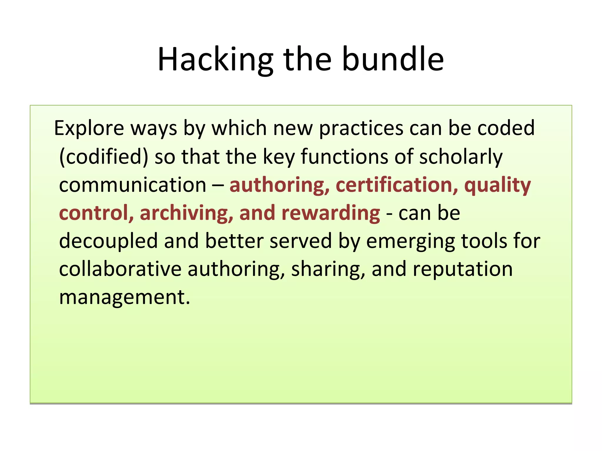 Hacking the bundle
Explore ways by which new practices can be coded
(codified) so that the key functions of scholarly
communication – authoring, certification, quality
control, archiving, and rewarding - can be
decoupled and better served by emerging tools for
collaborative authoring, sharing, and reputation
management.
 