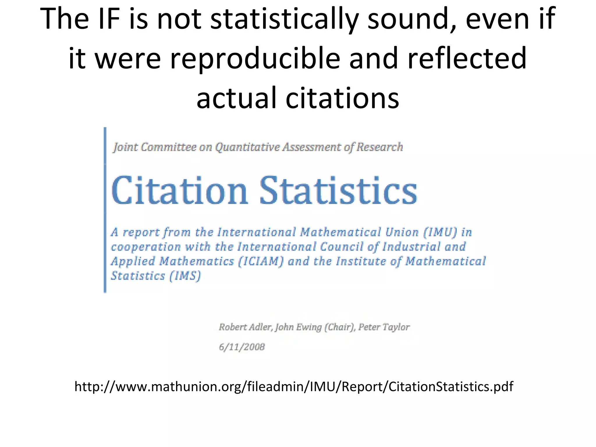 The IF is not statistically sound, even if
  it were reproducible and reflected
            actual citations




  http://www.mathunion.org/fileadmin/IMU/Report/CitationStatistics.pdf
 