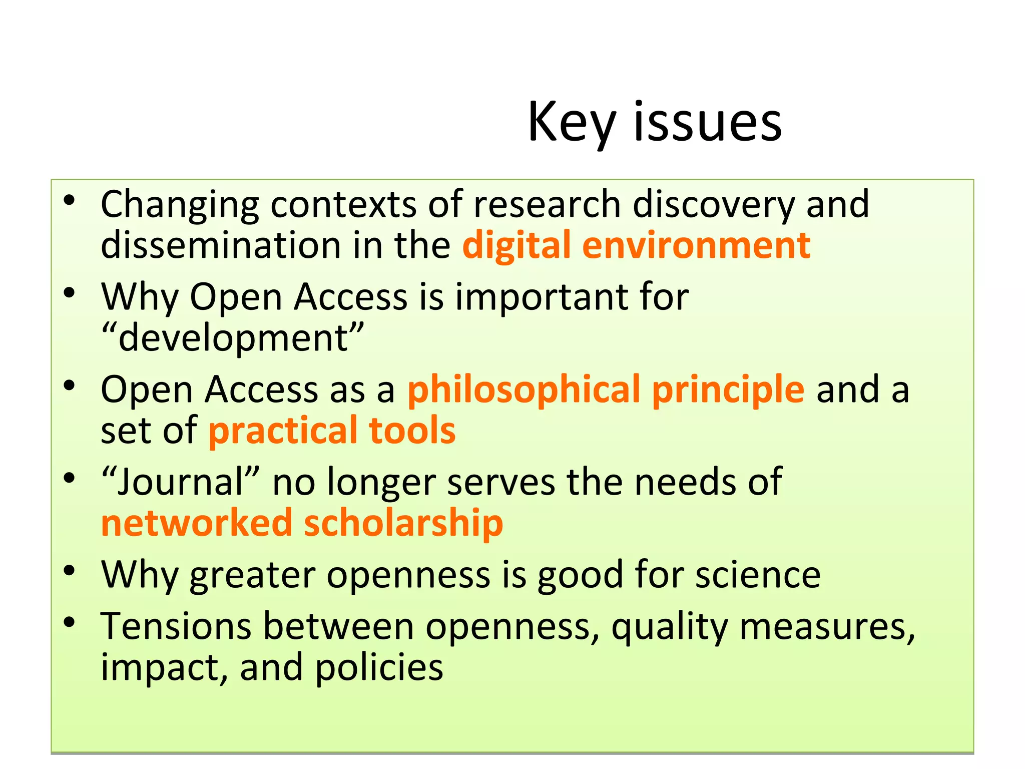 Key issues
• Changing contexts of research discovery and
  dissemination in the digital environment
• Why Open Access is important for
  “development”
• Open Access as a philosophical principle and a
  set of practical tools
• “Journal” no longer serves the needs of
  networked scholarship
• Why greater openness is good for science
• Tensions between openness, quality measures,
  impact, and policies
 