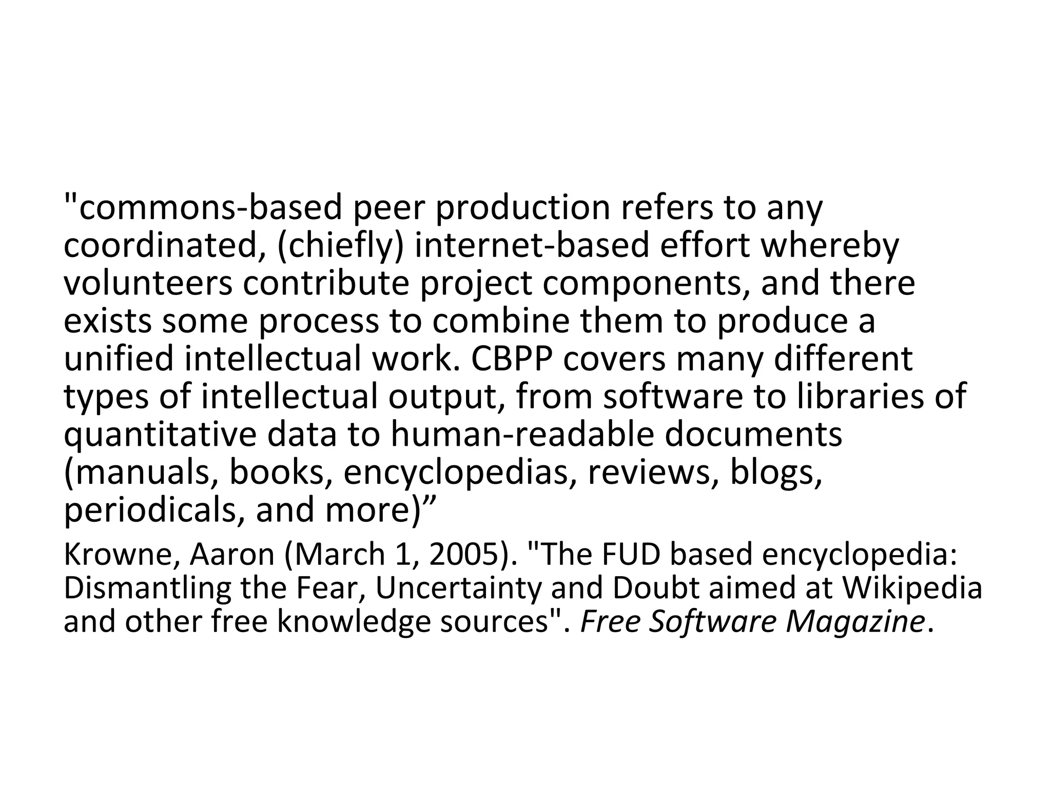 "commons-based peer production refers to any
coordinated, (chiefly) internet-based effort whereby
volunteers contribute project components, and there
exists some process to combine them to produce a
unified intellectual work. CBPP covers many different
types of intellectual output, from software to libraries of
quantitative data to human-readable documents
(manuals, books, encyclopedias, reviews, blogs,
periodicals, and more)”
Krowne, Aaron (March 1, 2005). "The FUD based encyclopedia:
Dismantling the Fear, Uncertainty and Doubt aimed at Wikipedia
and other free knowledge sources". Free Software Magazine.
 