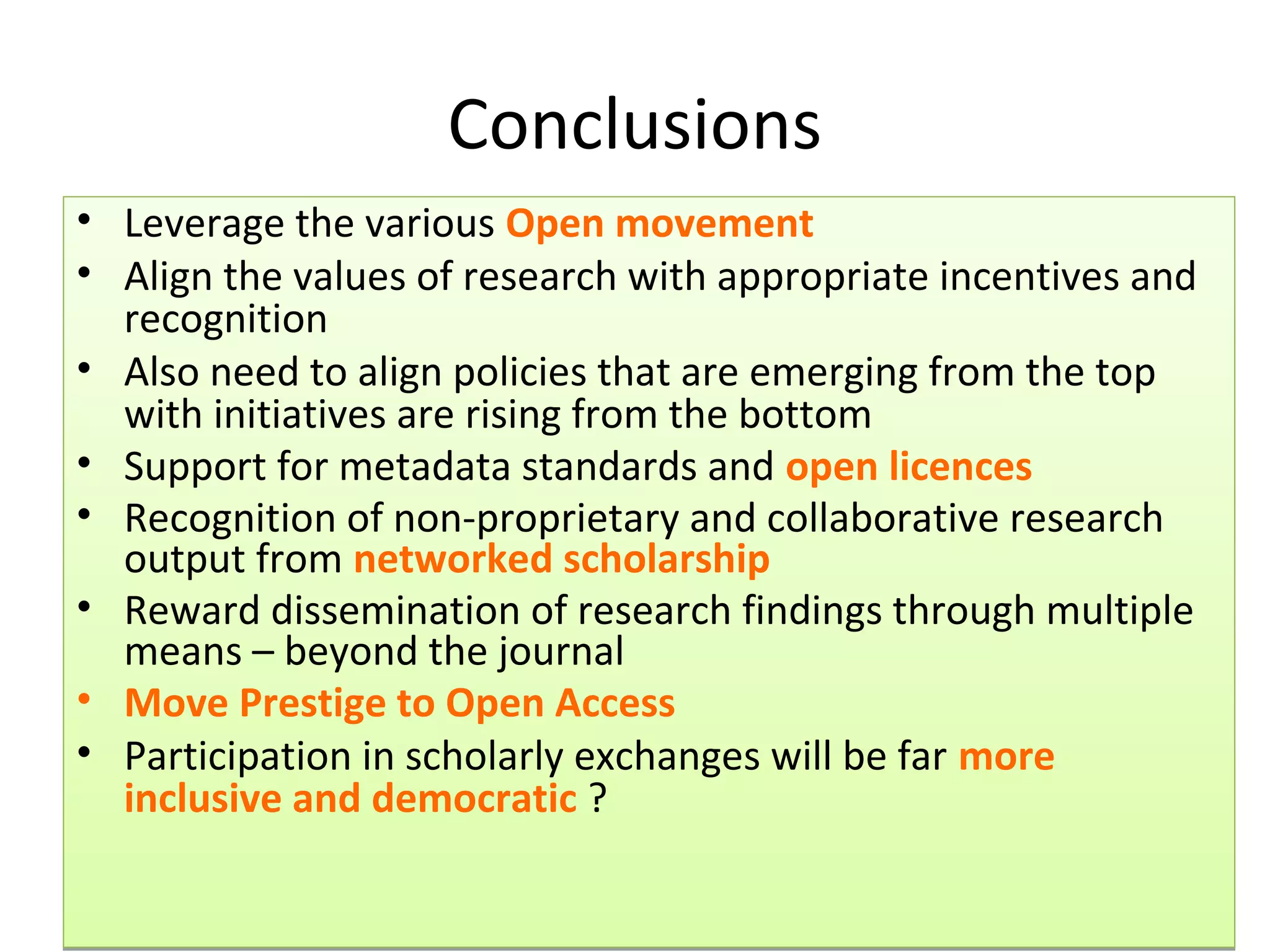Conclusions
• Leverage the various Open movement
• Align the values of research with appropriate incentives and
  recognition
• Also need to align policies that are emerging from the top
  with initiatives are rising from the bottom
• Support for metadata standards and open licences
• Recognition of non-proprietary and collaborative research
  output from networked scholarship
• Reward dissemination of research findings through multiple
  means – beyond the journal
• Move Prestige to Open Access
• Participation in scholarly exchanges will be far more
  inclusive and democratic ?
 