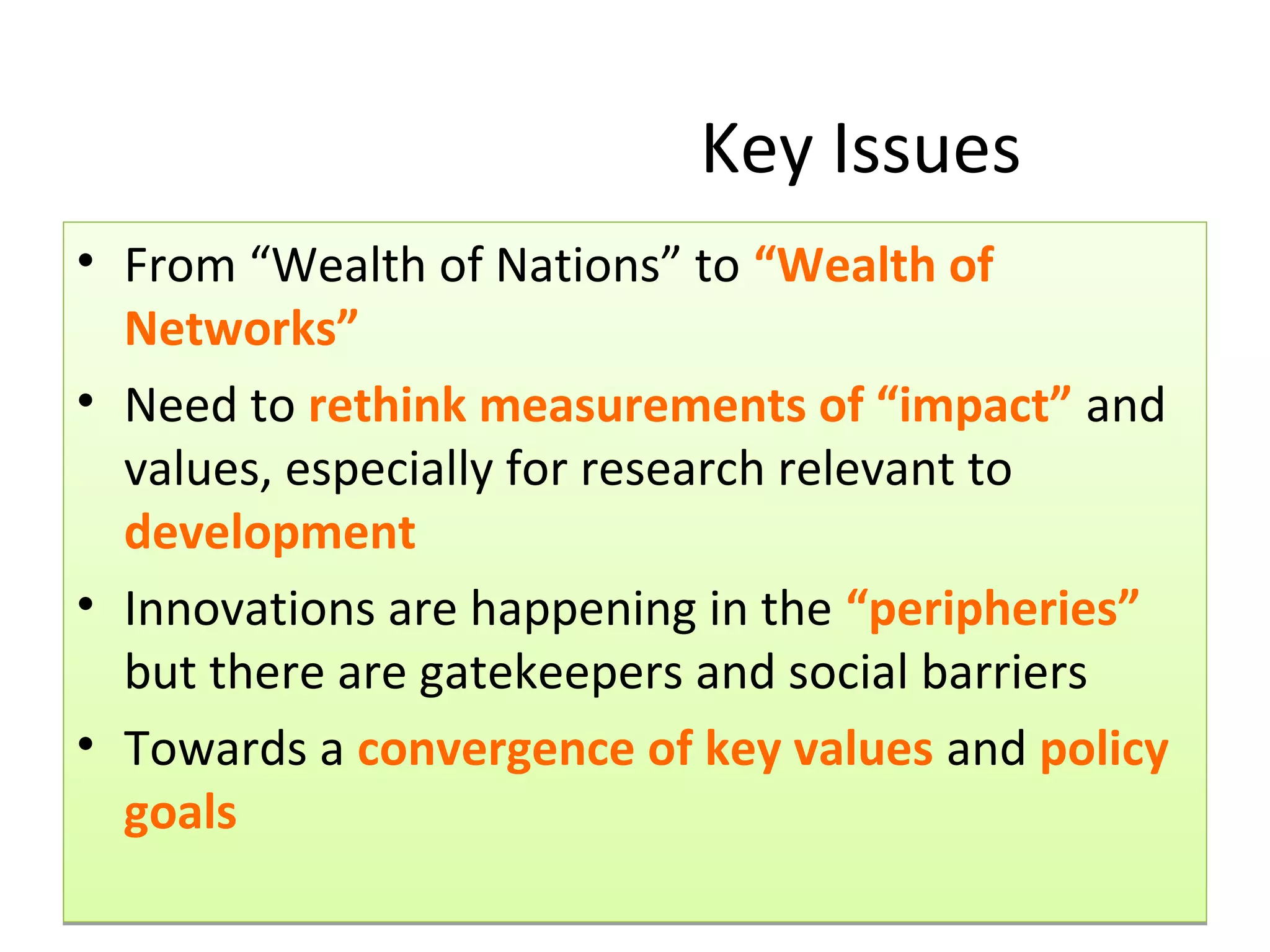 Key Issues
• From “Wealth of Nations” to “Wealth of
  Networks”
• Need to rethink measurements of “impact” and
  values, especially for research relevant to
  development
• Innovations are happening in the “peripheries”
  but there are gatekeepers and social barriers
• Towards a convergence of key values and policy
  goals
 