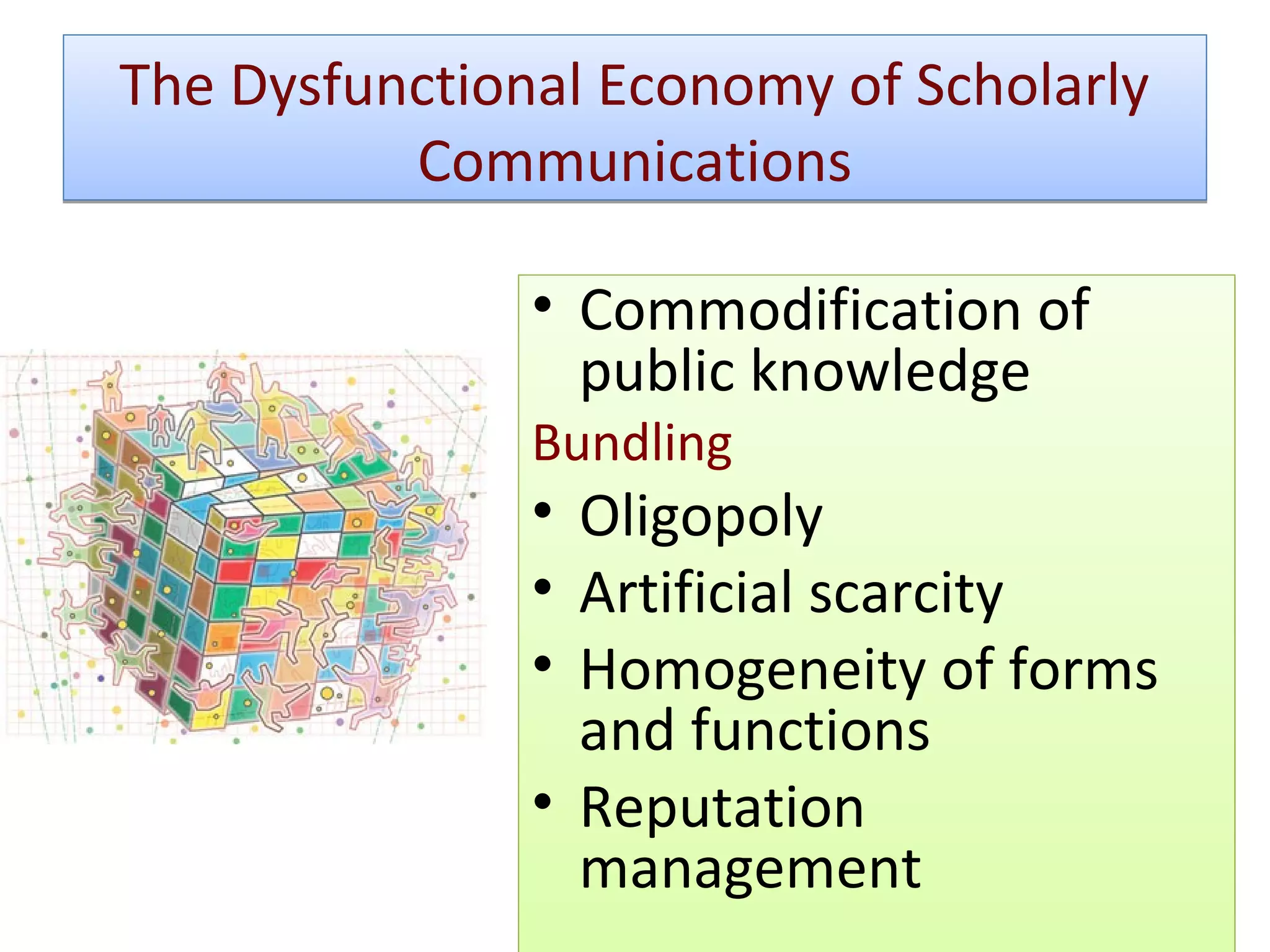 The Dysfunctional Economy of Scholarly
          Communications

               • Commodification of
                 public knowledge
               Bundling
               • Oligopoly
               • Artificial scarcity
               • Homogeneity of forms
                 and functions
               • Reputation
                 management
 