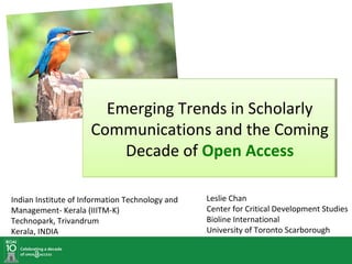 Emerging Trends in Scholarly
                      Communications and the Coming
                          Decade of Open Access

Indian Institute of Information Technology and   Leslie Chan
Management- Kerala (IIITM-K)                     Center for Critical Development Studies
Technopark, Trivandrum                           Bioline International
Kerala, INDIA                                    University of Toronto Scarborough
 