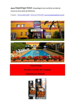 Apoio-Itapetinga Hotel- Hospedagem com conforto ao lado do
nosso da nossa pista de Atletismo.
Contatos: +55 (11) 4411-4249 +55 (11) 9 7772-5759 reservas@itapetingahotel.com.br
Planet Energy
Um Novo conceito de Energético
Importado da Holanda
 