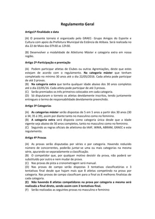 Regulamento Geral
Artigo1º-finalidade e data
(A) O presente torneio é organizado pelo GRAEC- Grupo Amigos do Esporte e
Cultura com apoio da Prefeitura Municipal da Estância de Atibaia. Será realizada no
dia 22 de Maio das 07h30 as 12h30.
(B) Desenvolver a modalidade de Atletismo Máster e categoria extra em nossa
região.
Artigo 2º-Participação e premiação
(A) Podem participar atletas de Clubes ou outras Agremiações, deste que estes
estejam de acordo com o regulamento. Na categoria máster que tenham
completado no mínimo 30 anos até o dia 22/05/2016. Cada atleta pode participar
de até 3 provas.
(B) Na categoria extra que tenha qualquer idade abaixo dos 30 anos completos
até o dia 22/05/16. Cada atleta pode participar de até 3 provas.
(C) Serão premiados os três primeiros colocados em cada categoria.
(D) Só disputaram o torneio os atletas devidamente inscritos, tendo juntamente
entregues o termo de responsabilidade devidamente preenchido.
Artigo 3º Categorias
(A) As categorias máster serão dispostas de 5 em 5 anos a partir dos 30 anos (30
á 34; 35 á 39), assim por diante tanto no masculino como no feminino.
(B) A categoria extra será disposta como categoria única desde que a idade
vigente seja abaixo de 30 anos completos, tanto no masculino como no feminino.
(C) Seguindo as regras oficiais de atletismo da IAAF, WMA, ABRAM, GRAEC e este
regulamento.
Artigo 4º Provas
(A) As provas serão disputadas por séries e por categoria. Havendo reduzido
número de concorrentes, poderão juntar-se uma ou mais categorias na mesma
série, apurando-se separadamente a classificação.
(B) O competidor que, por qualquer motivo desistir da prova, não poderá ser
substituído por outro e nem mudar de prova.
(C) Nas provas de pista a cronometragem será manual.
(D) Nas provas de campo serão dispostas 3 tentativas classificatórias e 3
tentativas final desde que hajam mais que 8 atletas competindo na prova por
categoria. Nas provas de campo classificam para a final os 8 melhores finalistas de
cada categoria.
(E) Não havendo 8 atletas competidores na prova por categoria a mesma será
realizada a final direto, sendo assim com 3 tentativas final.
(F) Serão realizadas as seguintes provas no masculino e feminino
 