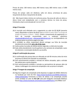 Provas de pista: 100 metros rasos; 400 metros rasos; 800 metros rasos e 5.000
metros rasos.
Provas de campo: salto em distância; salto em altura; arremesso de peso;
lançamento de disco e lançamento de dardo.
(G) Não haverá índice mínimo em nenhuma prova. Na prova de salto em altura a
altura inicial será estabelecida com o consenso técnico no inicio da prova.
Entretanto a barra será elevada de 5 cm em 5 cm.
Artigo 5ª Inscrição
(A) A inscrição será efetivada com o pagamento no valor de R$ 60,00 (sessenta
reais), depositada no banco do Brasil agência 6554-4 conta 7614-7 ao Grupo de
Amigos do Esporte e Cultura – GRAEC, sendo o comprovante de pagamento e a
ficha de inscrição encaminhada para o endereço eletrônico
alexyborghi@hotmail.com, atletcpower@hotmail.com ou correspondência via
endereço posto na primeira pagina da capa.
(B) A entidade ou atleta responsável deverá entregar sua ficha de inscrição
devidamente preenchida até o dia 19 de maio.
(C) Serão aceitas inscrições de atletas avulsos seguindo o critério de inscrição.
(D) Cada atleta devidamente inscrito ganhará uma camiseta da competição e para
tal selecione a numeração devida de sua escolha.
Artigo 6º confirmação das provas
(A) A confirmação das provas deve ser efetuada em até 40 minutos antes do inicio
da prova na câmara de chamada na competição.
(B) Será exclusivamente proibida a entrada de atletas atrasados, após a entrada
dos atletas para a prova disposta.
(C) Será exclusivamente proibida a entrada ou permanência de pessoas além de
atletas e arbitragem nos setores de competição e de sua prova á competir.
Artigo 7º Imagem da competição
(A) Algumas imagens da competição serão dispostas na página do GRAEC-Atletismo
no facebook por meio do link: https://www.facebook.com/GRAEC-Atletismo-
704411292951043/ Entretanto as fotos de atletas e da competição estarão
sendo vendidas ao valor de R$ 5,00 cada pelo fotógrafo contratado Matheus
Souza https://www.facebook.com/matheussouza999?fref=ts (11) 99662-1127
 