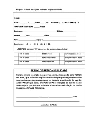 Artigo 8º ficha de inscrição e termo de responsabilidade
NOME_____________________________________________________________________
NASC._____/_____/_______SEXO_______ CAT. MÁSTER ( ) CAT. EXTRA ( )
IDADE EM 22/05/2016 _______ ANOS
Endereço__________________________________________Cidade________________
Estado_______CEP__________________email________________________________
Fone______________________Equipe_________________________________________
Camiseta: ( ) P ( ) M ( ) G ( ) GG
Assinale com um “X” as provas de que deseja participar
100 m rasos 5 000m rasos Arremesso de peso
400 m rasos Salto em distância Lançamento de disco
800 m rasos Salto em altura Lançamento de dardo
TERMO DE RESPONSABILIDADE
Solicito minha inscrição nas provas acima, declarando para TODOS
OS FINS, que isento os organizadores de qualquer responsabilidade
sobre acidentes que possam ocorrer durante a realização do evento,
ATESTANDO que estou em PERFEITAS condições de saúde e apto
ao esforço a que vou me submeter e autorizo a veiculação da minha
imagem ao GRAEC-Atletismo.
_________________________,__________,__________________________, 2016
______________________________________________________________________
Assinatura do Atleta
 