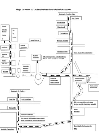 Artigo 10º MAPA DO ENDEREÇO DO ESTÁDIO SALVADOR RUSSANI
Rodovia Fernão dias
Mairiporã
Terra Preta
Frango assado
Posto de gasolina ultramarino
Spani atacadista
500 metros próxima entrada a direita
Atibaia Bairro Caetetuba saída 39
Posto de
gasolina BR
Pedra Grande
Posto de
gasolina
Ipiranga
Purina
Bar
do
Juvenal
Estádio
Salvador
Russani
Portão
1
Prédio
Salão á locar
Academia
BM
Residências
Padaria
Alvinópolis
Rodovia D. Pedro I
B.J. Perdões
Boa vista
Posto Policia Rodoviária
500 metros próxima entrada a direita,
saída B sentido SP Rodov. Fernão Dias
Hotel
Bourbon
500 metros próxima entrada a
direita, sentido Caetetuba saída 38
Piracaia
Sentido Campinas
Sentido Belo Horizonte
MG
Entrada a esquerda
sentido centro
Projeto matérias
pra construção
Guarulhos
São Paulo
Av. Dona
Gertrudes
Igreja Cristo Rei
 
