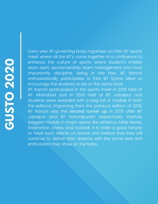 GUSTO
2020
Every year IIIT governing body organises an Inter IIIT sports
meet where all the IIIT’s come together in a confluence to
enhance the culture of sports where student’s imbibe
team spirit, sportsmanship, team management and most
importantly discipline. Being in the flow, IIIT Ranchi
enthusiastically participates in PAN IIIT Sports Meet to
encourage the students to be on the same boat.
IIIT Ranchi participated in the sports meet in 2018 held at
IIIT Allahabad and in 2019 held at IIIT Jabalpur and
students were awarded with a bag full of medals in both
the editions. Improving from the previous edition of 2018,
IIIT Ranchi was the second runner up in 2019 after IIIT
Jabalpur and IIIT Kanchipuram respectively. Institute
bagged medals in major sports like athletics, table tennis,
badminton, chess, and football. It is really a good fortune
to have such talents on board. and believe that they will
continue to deliver their dreams with the same zeal and
enthusiasm they show on the fields.
 